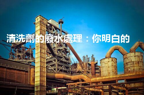 清洗劑的廢水處理：你明白的可能還不夠？